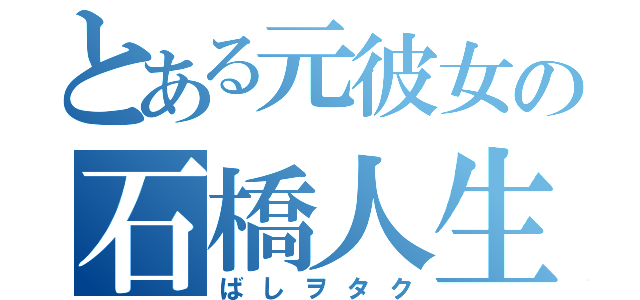 とある元彼女の石橋人生（ばしヲタク）