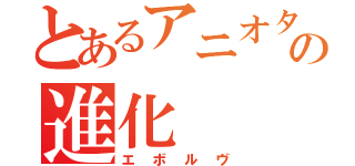 とあるアニオタの進化（エボルヴ）