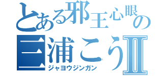 とある邪王心眼の三浦こうきⅡ（ジャヨウジンガン）