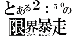 とある２：５０の限界暴走（ガッペ　ムカつく）