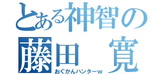 とある神智の藤田 寛也（おぐかんハンターｗ）