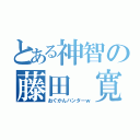 とある神智の藤田 寛也（おぐかんハンターｗ）