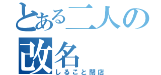 とある二人の改名（しること閉店）