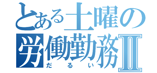 とある土曜の労働勤務Ⅱ（だるい）