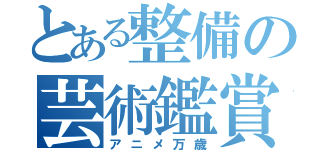 とある整備の芸術鑑賞会（アニメ万歳）