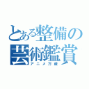 とある整備の芸術鑑賞会（アニメ万歳）