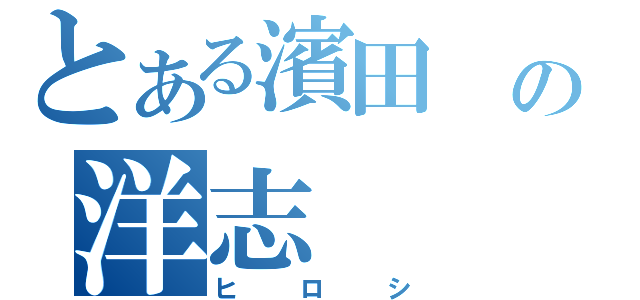 とある濱田 の洋志（ヒロシ）