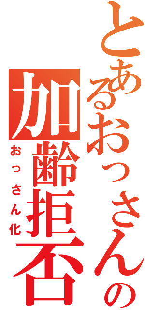 とあるおっさんの加齢拒否（おっさん化）