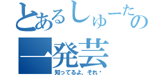 とあるしゅーたの一発芸（知ってるよ、それ‼）