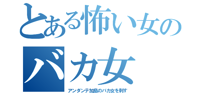 とある怖い女のバカ女（アンダンテ加島のバカ女を刺す）