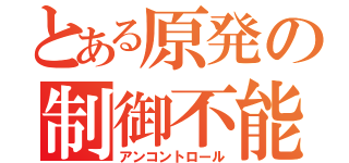 とある原発の制御不能（アンコントロール）