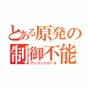 とある原発の制御不能（アンコントロール）