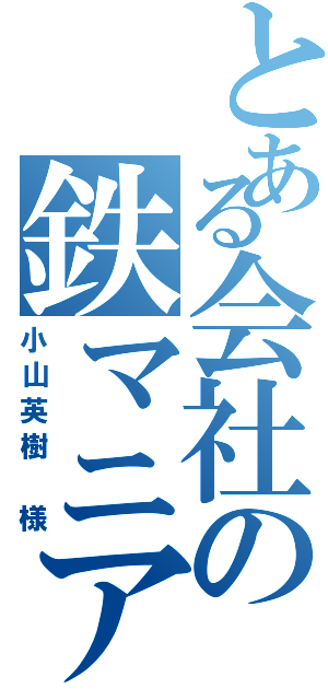 とある会社の鉄マニア（小山英樹 様）