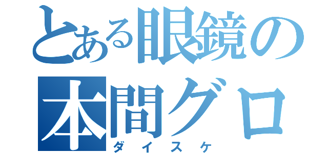 とある眼鏡の本間グロ（ダイスケ）