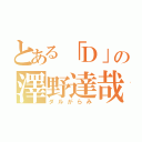 とある「Ｄ」の澤野達哉（ダルがらみ）