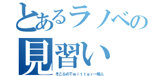 とあるラノベの見習い（そこらのＴｗｉｔｔｅｒ一般人）