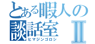 とある暇人の談話室Ⅱ（ヒマジンゴロシ）