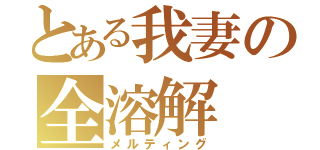 とある我妻の全溶解（メルティング）