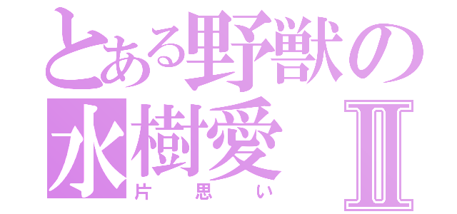 とある野獣の水樹愛Ⅱ（片思い）