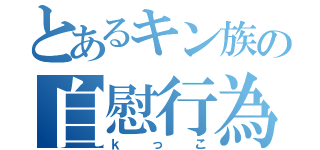 とあるキン族の自慰行為（ｋっこ）