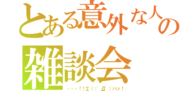 とある意外な人達の雑談会（・・・！！∑（；゜Д゜）ハッ！）