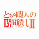 とある暇人の時間潰しⅡ（ＧＯ ＴＯ ＢＥＤ！！）