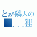 とある隣人の　　　狸（きたの）