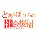 とあるぼっちの社会復帰（リハビリテーション）