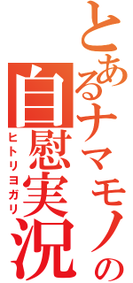 とあるナマモノの自慰実況（ヒトリヨガリ）