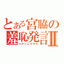 とある宮脇の羞恥発言Ⅱ（バクニュウヤナ）