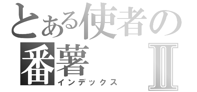 とある使者の番薯Ⅱ（インデックス）