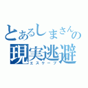 とあるしまさんの現実逃避（エスケープ）