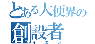 とある大便界の創設者（イガシ）