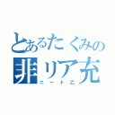 とあるたくみの非リア充（ニート乙）