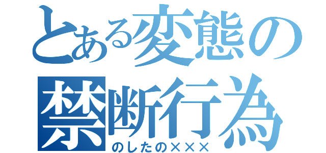 とある変態の禁断行為（のしたの×××）