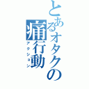 とあるオタクの痛行動（アクション）