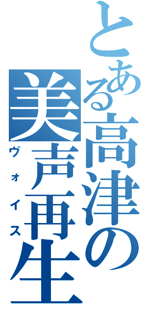 とある高津の美声再生（ヴォイス）