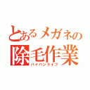 とあるメガネの除毛作業（パイパンライフ）