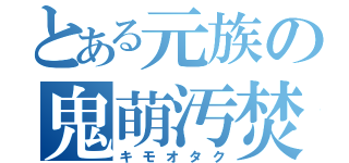 とある元族の鬼萌汚焚（キモオタク）