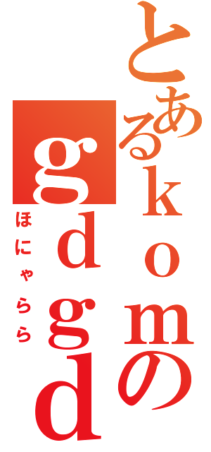 とあるｋｏｍのｇｄｇｄ雑談（ほにゃらら）