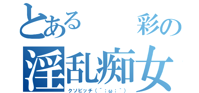 とある  彩の淫乱痴女（クソビッチ（´；ω；｀））