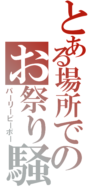 とある場所でのお祭り騒ぎ（パーリーピーポー）