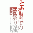 とある場所でのお祭り騒ぎ（パーリーピーポー）