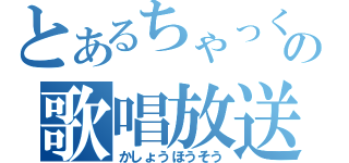 とあるちゃっくの歌唱放送（かしょうほうそう）