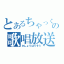 とあるちゃっくの歌唱放送（かしょうほうそう）