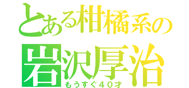 とある柑橘系の岩沢厚治（もうすぐ４０才）