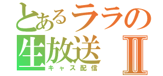 とあるララの生放送Ⅱ（キャス配信）