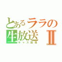 とあるララの生放送Ⅱ（キャス配信）