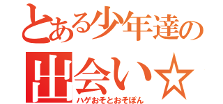 とある少年達の出会い☆（ハゲおそとおそぽん）