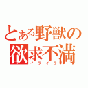 とある野獣の欲求不満（イライラ）